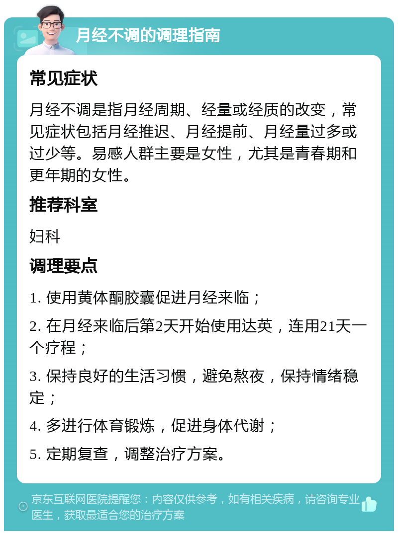 月经不调的调理指南 常见症状 月经不调是指月经周期、经量或经质的改变，常见症状包括月经推迟、月经提前、月经量过多或过少等。易感人群主要是女性，尤其是青春期和更年期的女性。 推荐科室 妇科 调理要点 1. 使用黄体酮胶囊促进月经来临； 2. 在月经来临后第2天开始使用达英，连用21天一个疗程； 3. 保持良好的生活习惯，避免熬夜，保持情绪稳定； 4. 多进行体育锻炼，促进身体代谢； 5. 定期复查，调整治疗方案。