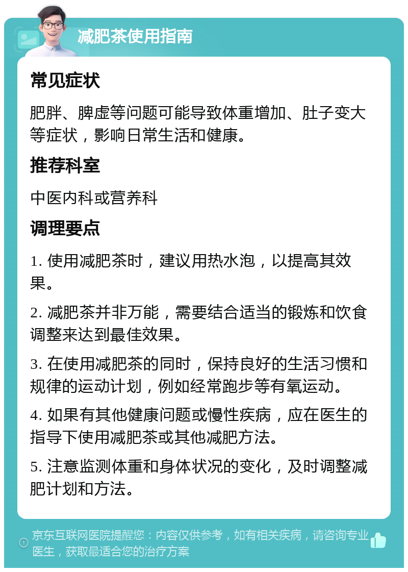 减肥茶使用指南 常见症状 肥胖、脾虚等问题可能导致体重增加、肚子变大等症状，影响日常生活和健康。 推荐科室 中医内科或营养科 调理要点 1. 使用减肥茶时，建议用热水泡，以提高其效果。 2. 减肥茶并非万能，需要结合适当的锻炼和饮食调整来达到最佳效果。 3. 在使用减肥茶的同时，保持良好的生活习惯和规律的运动计划，例如经常跑步等有氧运动。 4. 如果有其他健康问题或慢性疾病，应在医生的指导下使用减肥茶或其他减肥方法。 5. 注意监测体重和身体状况的变化，及时调整减肥计划和方法。