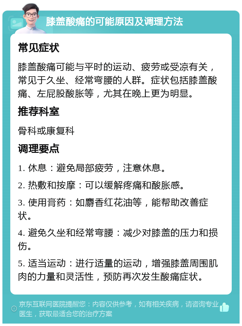 膝盖酸痛的可能原因及调理方法 常见症状 膝盖酸痛可能与平时的运动、疲劳或受凉有关，常见于久坐、经常弯腰的人群。症状包括膝盖酸痛、左屁股酸胀等，尤其在晚上更为明显。 推荐科室 骨科或康复科 调理要点 1. 休息：避免局部疲劳，注意休息。 2. 热敷和按摩：可以缓解疼痛和酸胀感。 3. 使用膏药：如麝香红花油等，能帮助改善症状。 4. 避免久坐和经常弯腰：减少对膝盖的压力和损伤。 5. 适当运动：进行适量的运动，增强膝盖周围肌肉的力量和灵活性，预防再次发生酸痛症状。