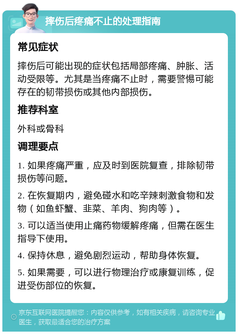 摔伤后疼痛不止的处理指南 常见症状 摔伤后可能出现的症状包括局部疼痛、肿胀、活动受限等。尤其是当疼痛不止时，需要警惕可能存在的韧带损伤或其他内部损伤。 推荐科室 外科或骨科 调理要点 1. 如果疼痛严重，应及时到医院复查，排除韧带损伤等问题。 2. 在恢复期内，避免碰水和吃辛辣刺激食物和发物（如鱼虾蟹、韭菜、羊肉、狗肉等）。 3. 可以适当使用止痛药物缓解疼痛，但需在医生指导下使用。 4. 保持休息，避免剧烈运动，帮助身体恢复。 5. 如果需要，可以进行物理治疗或康复训练，促进受伤部位的恢复。