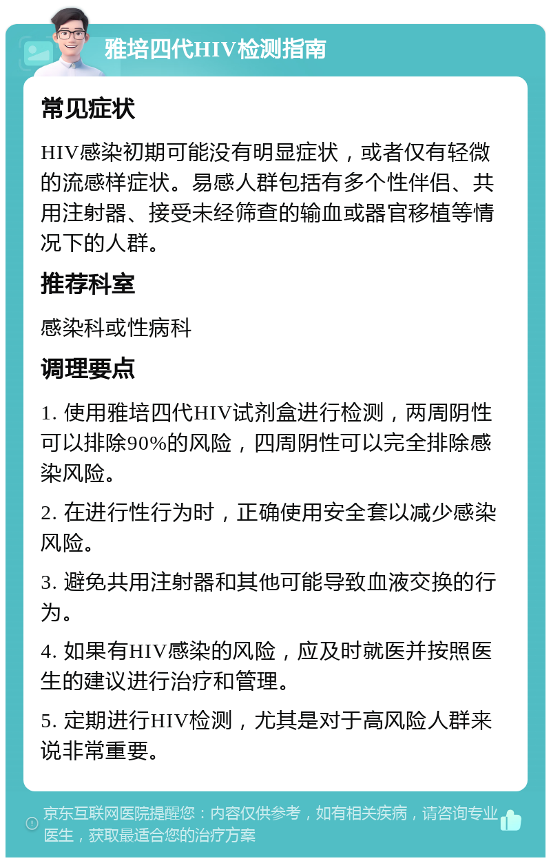 雅培四代HIV检测指南 常见症状 HIV感染初期可能没有明显症状，或者仅有轻微的流感样症状。易感人群包括有多个性伴侣、共用注射器、接受未经筛查的输血或器官移植等情况下的人群。 推荐科室 感染科或性病科 调理要点 1. 使用雅培四代HIV试剂盒进行检测，两周阴性可以排除90%的风险，四周阴性可以完全排除感染风险。 2. 在进行性行为时，正确使用安全套以减少感染风险。 3. 避免共用注射器和其他可能导致血液交换的行为。 4. 如果有HIV感染的风险，应及时就医并按照医生的建议进行治疗和管理。 5. 定期进行HIV检测，尤其是对于高风险人群来说非常重要。