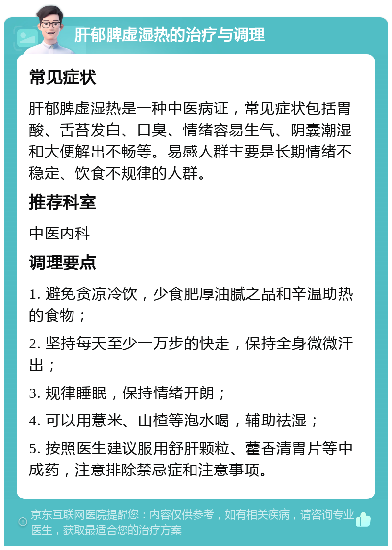 肝郁脾虚湿热的治疗与调理 常见症状 肝郁脾虚湿热是一种中医病证，常见症状包括胃酸、舌苔发白、口臭、情绪容易生气、阴囊潮湿和大便解出不畅等。易感人群主要是长期情绪不稳定、饮食不规律的人群。 推荐科室 中医内科 调理要点 1. 避免贪凉冷饮，少食肥厚油腻之品和辛温助热的食物； 2. 坚持每天至少一万步的快走，保持全身微微汗出； 3. 规律睡眠，保持情绪开朗； 4. 可以用薏米、山楂等泡水喝，辅助祛湿； 5. 按照医生建议服用舒肝颗粒、藿香清胃片等中成药，注意排除禁忌症和注意事项。