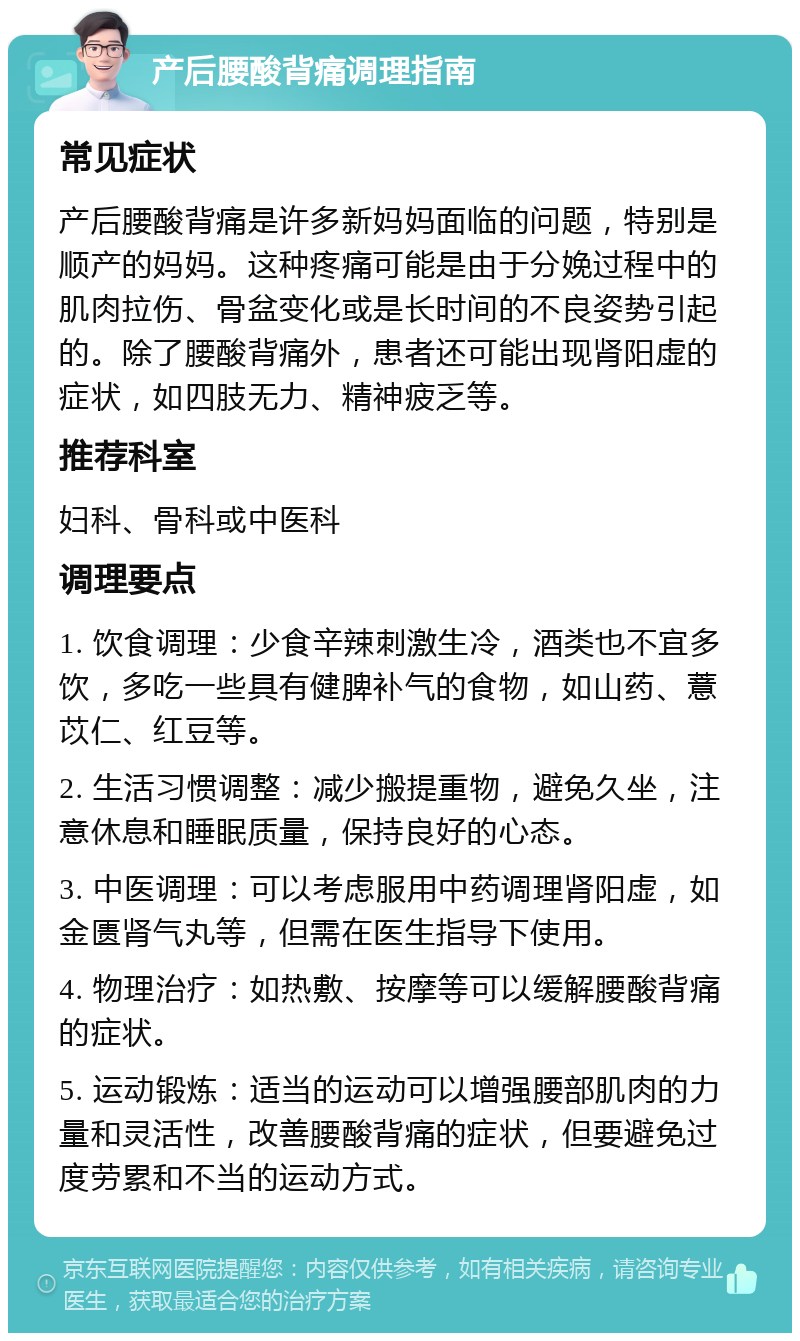 产后腰酸背痛调理指南 常见症状 产后腰酸背痛是许多新妈妈面临的问题，特别是顺产的妈妈。这种疼痛可能是由于分娩过程中的肌肉拉伤、骨盆变化或是长时间的不良姿势引起的。除了腰酸背痛外，患者还可能出现肾阳虚的症状，如四肢无力、精神疲乏等。 推荐科室 妇科、骨科或中医科 调理要点 1. 饮食调理：少食辛辣刺激生冷，酒类也不宜多饮，多吃一些具有健脾补气的食物，如山药、薏苡仁、红豆等。 2. 生活习惯调整：减少搬提重物，避免久坐，注意休息和睡眠质量，保持良好的心态。 3. 中医调理：可以考虑服用中药调理肾阳虚，如金匮肾气丸等，但需在医生指导下使用。 4. 物理治疗：如热敷、按摩等可以缓解腰酸背痛的症状。 5. 运动锻炼：适当的运动可以增强腰部肌肉的力量和灵活性，改善腰酸背痛的症状，但要避免过度劳累和不当的运动方式。