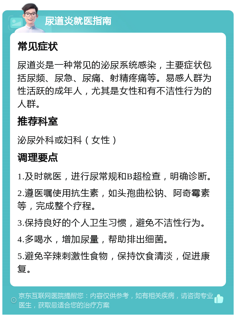 尿道炎就医指南 常见症状 尿道炎是一种常见的泌尿系统感染，主要症状包括尿频、尿急、尿痛、射精疼痛等。易感人群为性活跃的成年人，尤其是女性和有不洁性行为的人群。 推荐科室 泌尿外科或妇科（女性） 调理要点 1.及时就医，进行尿常规和B超检查，明确诊断。 2.遵医嘱使用抗生素，如头孢曲松钠、阿奇霉素等，完成整个疗程。 3.保持良好的个人卫生习惯，避免不洁性行为。 4.多喝水，增加尿量，帮助排出细菌。 5.避免辛辣刺激性食物，保持饮食清淡，促进康复。