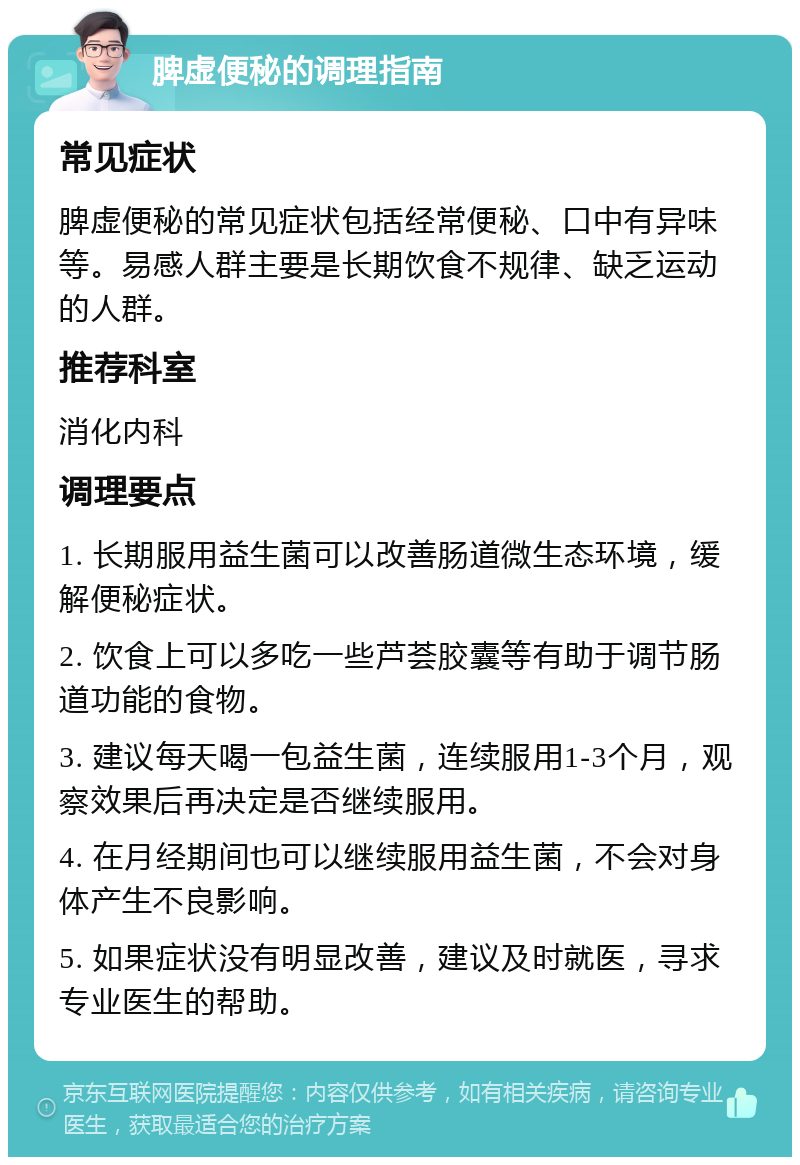 脾虚便秘的调理指南 常见症状 脾虚便秘的常见症状包括经常便秘、口中有异味等。易感人群主要是长期饮食不规律、缺乏运动的人群。 推荐科室 消化内科 调理要点 1. 长期服用益生菌可以改善肠道微生态环境，缓解便秘症状。 2. 饮食上可以多吃一些芦荟胶囊等有助于调节肠道功能的食物。 3. 建议每天喝一包益生菌，连续服用1-3个月，观察效果后再决定是否继续服用。 4. 在月经期间也可以继续服用益生菌，不会对身体产生不良影响。 5. 如果症状没有明显改善，建议及时就医，寻求专业医生的帮助。