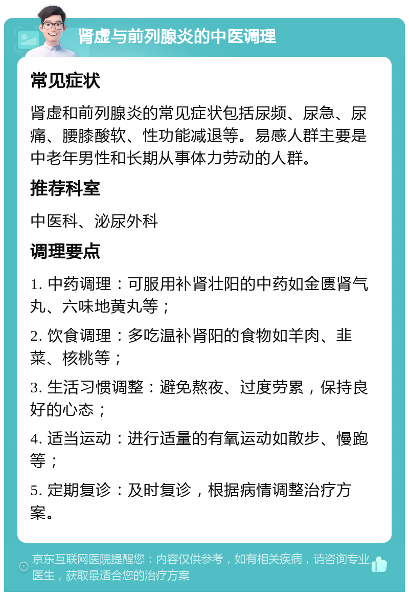 肾虚与前列腺炎的中医调理 常见症状 肾虚和前列腺炎的常见症状包括尿频、尿急、尿痛、腰膝酸软、性功能减退等。易感人群主要是中老年男性和长期从事体力劳动的人群。 推荐科室 中医科、泌尿外科 调理要点 1. 中药调理：可服用补肾壮阳的中药如金匮肾气丸、六味地黄丸等； 2. 饮食调理：多吃温补肾阳的食物如羊肉、韭菜、核桃等； 3. 生活习惯调整：避免熬夜、过度劳累，保持良好的心态； 4. 适当运动：进行适量的有氧运动如散步、慢跑等； 5. 定期复诊：及时复诊，根据病情调整治疗方案。