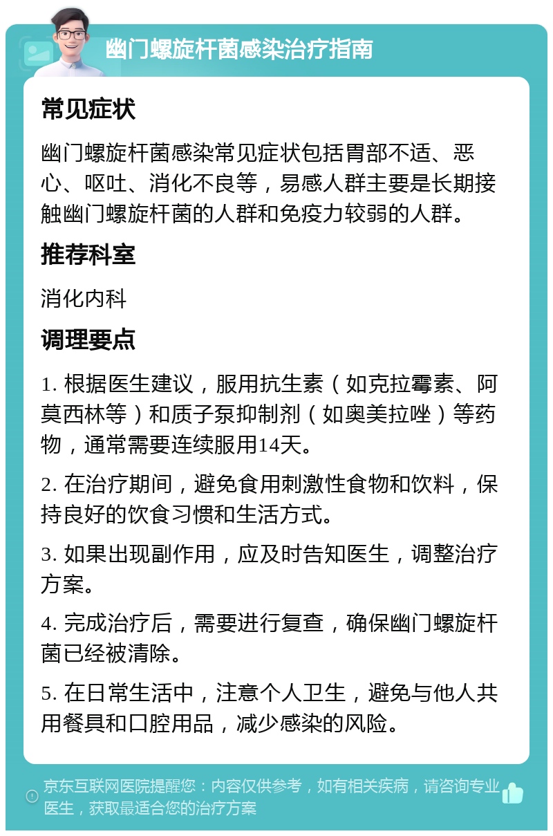 幽门螺旋杆菌感染治疗指南 常见症状 幽门螺旋杆菌感染常见症状包括胃部不适、恶心、呕吐、消化不良等，易感人群主要是长期接触幽门螺旋杆菌的人群和免疫力较弱的人群。 推荐科室 消化内科 调理要点 1. 根据医生建议，服用抗生素（如克拉霉素、阿莫西林等）和质子泵抑制剂（如奥美拉唑）等药物，通常需要连续服用14天。 2. 在治疗期间，避免食用刺激性食物和饮料，保持良好的饮食习惯和生活方式。 3. 如果出现副作用，应及时告知医生，调整治疗方案。 4. 完成治疗后，需要进行复查，确保幽门螺旋杆菌已经被清除。 5. 在日常生活中，注意个人卫生，避免与他人共用餐具和口腔用品，减少感染的风险。