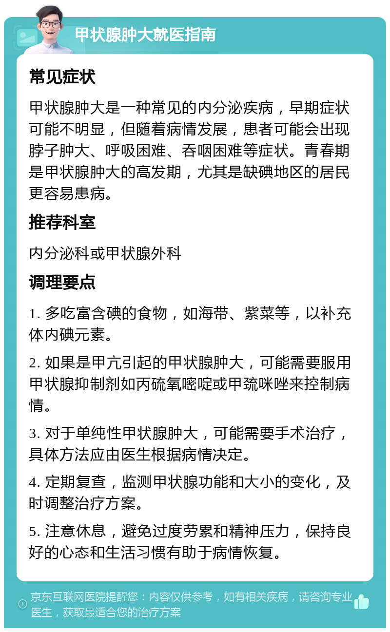 甲状腺肿大就医指南 常见症状 甲状腺肿大是一种常见的内分泌疾病，早期症状可能不明显，但随着病情发展，患者可能会出现脖子肿大、呼吸困难、吞咽困难等症状。青春期是甲状腺肿大的高发期，尤其是缺碘地区的居民更容易患病。 推荐科室 内分泌科或甲状腺外科 调理要点 1. 多吃富含碘的食物，如海带、紫菜等，以补充体内碘元素。 2. 如果是甲亢引起的甲状腺肿大，可能需要服用甲状腺抑制剂如丙硫氧嘧啶或甲巯咪唑来控制病情。 3. 对于单纯性甲状腺肿大，可能需要手术治疗，具体方法应由医生根据病情决定。 4. 定期复查，监测甲状腺功能和大小的变化，及时调整治疗方案。 5. 注意休息，避免过度劳累和精神压力，保持良好的心态和生活习惯有助于病情恢复。