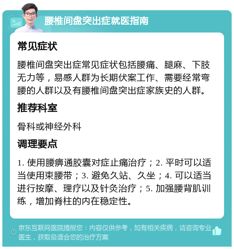 腰椎间盘突出症就医指南 常见症状 腰椎间盘突出症常见症状包括腰痛、腿麻、下肢无力等，易感人群为长期伏案工作、需要经常弯腰的人群以及有腰椎间盘突出症家族史的人群。 推荐科室 骨科或神经外科 调理要点 1. 使用腰痹通胶囊对症止痛治疗；2. 平时可以适当使用束腰带；3. 避免久站、久坐；4. 可以适当进行按摩、理疗以及针灸治疗；5. 加强腰背肌训练，增加脊柱的内在稳定性。