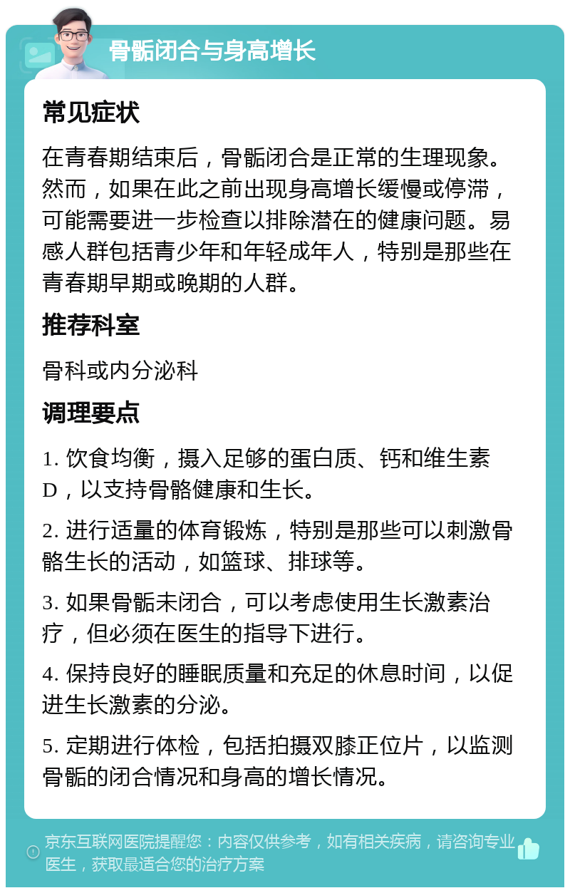 骨骺闭合与身高增长 常见症状 在青春期结束后，骨骺闭合是正常的生理现象。然而，如果在此之前出现身高增长缓慢或停滞，可能需要进一步检查以排除潜在的健康问题。易感人群包括青少年和年轻成年人，特别是那些在青春期早期或晚期的人群。 推荐科室 骨科或内分泌科 调理要点 1. 饮食均衡，摄入足够的蛋白质、钙和维生素D，以支持骨骼健康和生长。 2. 进行适量的体育锻炼，特别是那些可以刺激骨骼生长的活动，如篮球、排球等。 3. 如果骨骺未闭合，可以考虑使用生长激素治疗，但必须在医生的指导下进行。 4. 保持良好的睡眠质量和充足的休息时间，以促进生长激素的分泌。 5. 定期进行体检，包括拍摄双膝正位片，以监测骨骺的闭合情况和身高的增长情况。