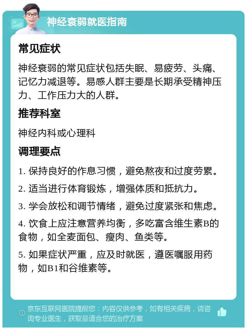 神经衰弱就医指南 常见症状 神经衰弱的常见症状包括失眠、易疲劳、头痛、记忆力减退等。易感人群主要是长期承受精神压力、工作压力大的人群。 推荐科室 神经内科或心理科 调理要点 1. 保持良好的作息习惯，避免熬夜和过度劳累。 2. 适当进行体育锻炼，增强体质和抵抗力。 3. 学会放松和调节情绪，避免过度紧张和焦虑。 4. 饮食上应注意营养均衡，多吃富含维生素B的食物，如全麦面包、瘦肉、鱼类等。 5. 如果症状严重，应及时就医，遵医嘱服用药物，如B1和谷维素等。