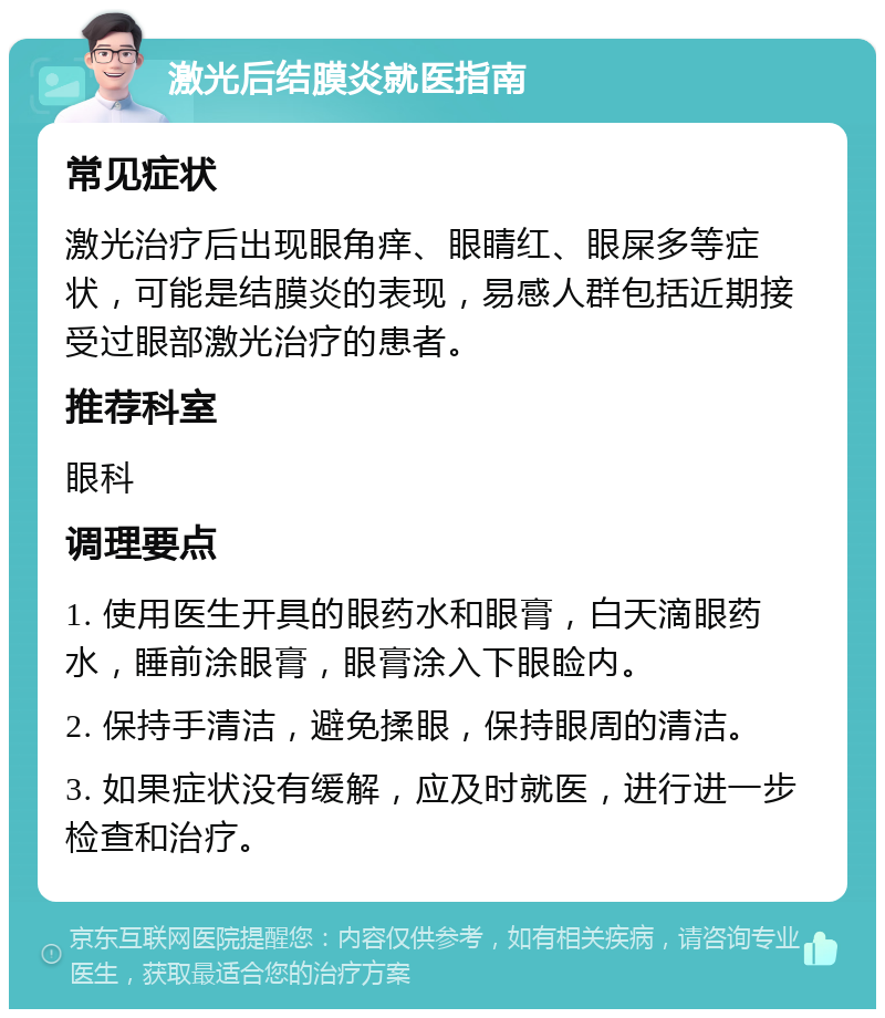 激光后结膜炎就医指南 常见症状 激光治疗后出现眼角痒、眼睛红、眼屎多等症状，可能是结膜炎的表现，易感人群包括近期接受过眼部激光治疗的患者。 推荐科室 眼科 调理要点 1. 使用医生开具的眼药水和眼膏，白天滴眼药水，睡前涂眼膏，眼膏涂入下眼睑内。 2. 保持手清洁，避免揉眼，保持眼周的清洁。 3. 如果症状没有缓解，应及时就医，进行进一步检查和治疗。