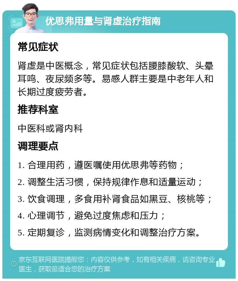 优思弗用量与肾虚治疗指南 常见症状 肾虚是中医概念，常见症状包括腰膝酸软、头晕耳鸣、夜尿频多等。易感人群主要是中老年人和长期过度疲劳者。 推荐科室 中医科或肾内科 调理要点 1. 合理用药，遵医嘱使用优思弗等药物； 2. 调整生活习惯，保持规律作息和适量运动； 3. 饮食调理，多食用补肾食品如黑豆、核桃等； 4. 心理调节，避免过度焦虑和压力； 5. 定期复诊，监测病情变化和调整治疗方案。