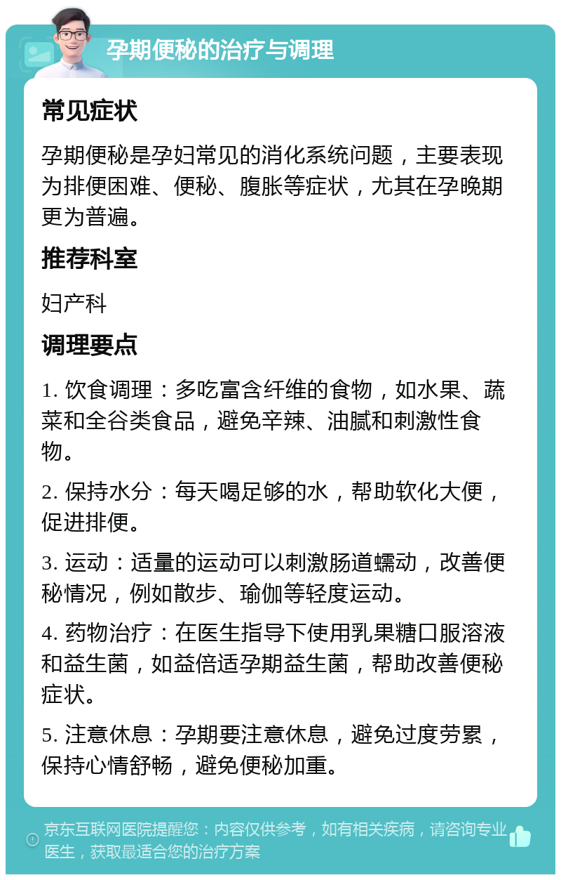 孕期便秘的治疗与调理 常见症状 孕期便秘是孕妇常见的消化系统问题，主要表现为排便困难、便秘、腹胀等症状，尤其在孕晚期更为普遍。 推荐科室 妇产科 调理要点 1. 饮食调理：多吃富含纤维的食物，如水果、蔬菜和全谷类食品，避免辛辣、油腻和刺激性食物。 2. 保持水分：每天喝足够的水，帮助软化大便，促进排便。 3. 运动：适量的运动可以刺激肠道蠕动，改善便秘情况，例如散步、瑜伽等轻度运动。 4. 药物治疗：在医生指导下使用乳果糖口服溶液和益生菌，如益倍适孕期益生菌，帮助改善便秘症状。 5. 注意休息：孕期要注意休息，避免过度劳累，保持心情舒畅，避免便秘加重。