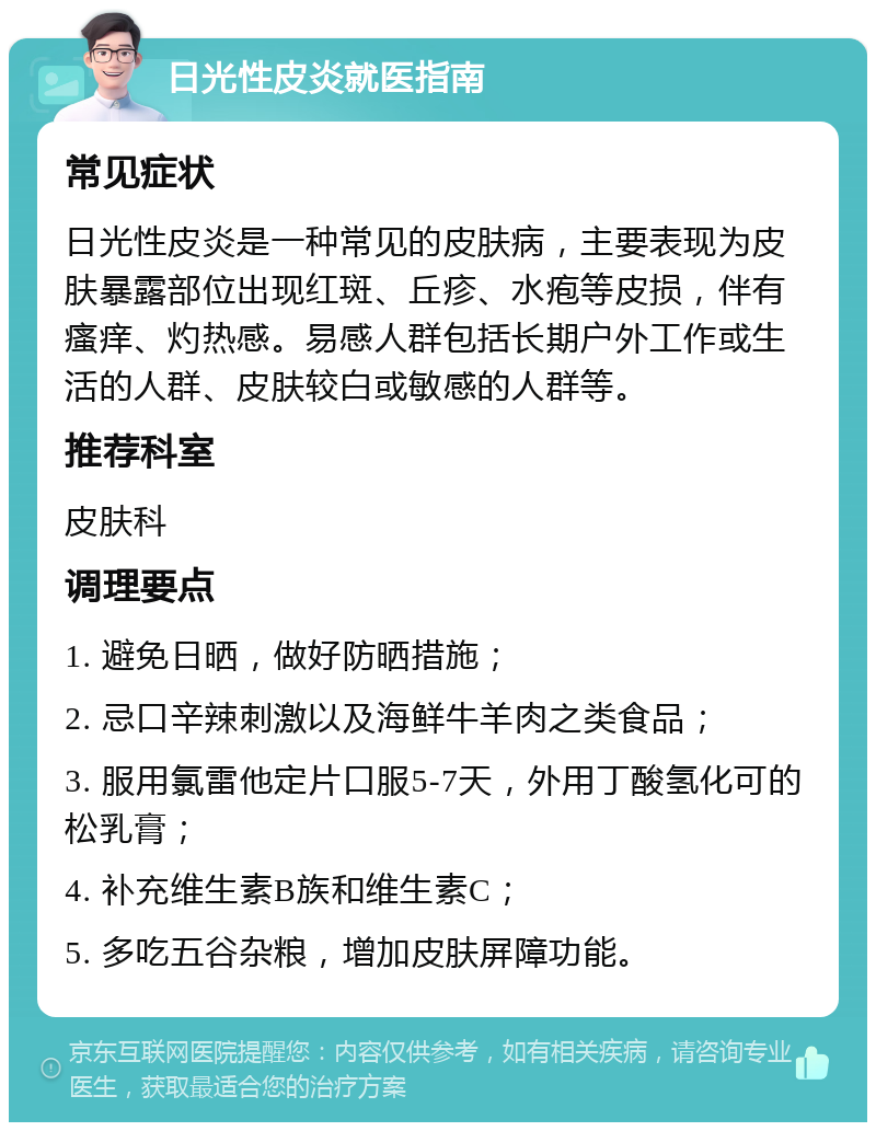 日光性皮炎就医指南 常见症状 日光性皮炎是一种常见的皮肤病，主要表现为皮肤暴露部位出现红斑、丘疹、水疱等皮损，伴有瘙痒、灼热感。易感人群包括长期户外工作或生活的人群、皮肤较白或敏感的人群等。 推荐科室 皮肤科 调理要点 1. 避免日晒，做好防晒措施； 2. 忌口辛辣刺激以及海鲜牛羊肉之类食品； 3. 服用氯雷他定片口服5-7天，外用丁酸氢化可的松乳膏； 4. 补充维生素B族和维生素C； 5. 多吃五谷杂粮，增加皮肤屏障功能。