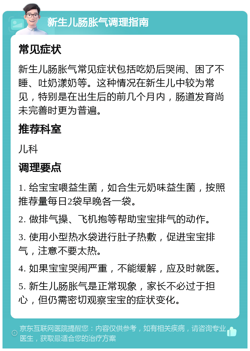 新生儿肠胀气调理指南 常见症状 新生儿肠胀气常见症状包括吃奶后哭闹、困了不睡、吐奶漾奶等。这种情况在新生儿中较为常见，特别是在出生后的前几个月内，肠道发育尚未完善时更为普遍。 推荐科室 儿科 调理要点 1. 给宝宝喂益生菌，如合生元奶味益生菌，按照推荐量每日2袋早晚各一袋。 2. 做排气操、飞机抱等帮助宝宝排气的动作。 3. 使用小型热水袋进行肚子热敷，促进宝宝排气，注意不要太热。 4. 如果宝宝哭闹严重，不能缓解，应及时就医。 5. 新生儿肠胀气是正常现象，家长不必过于担心，但仍需密切观察宝宝的症状变化。