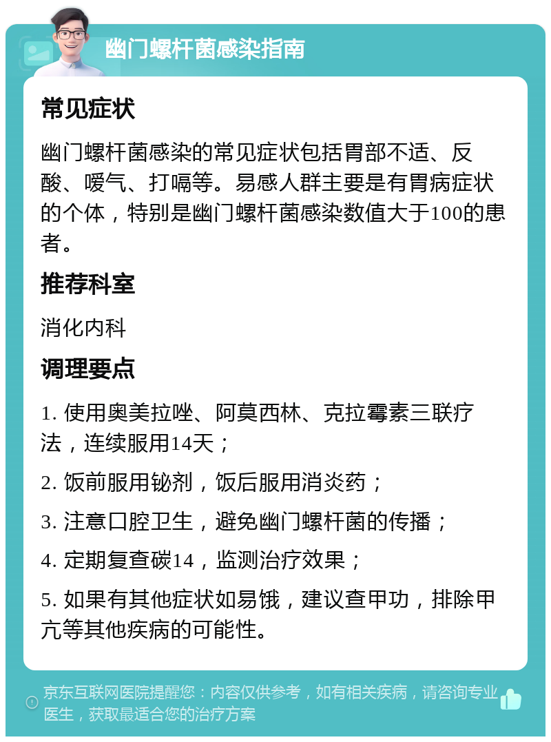 幽门螺杆菌感染指南 常见症状 幽门螺杆菌感染的常见症状包括胃部不适、反酸、嗳气、打嗝等。易感人群主要是有胃病症状的个体，特别是幽门螺杆菌感染数值大于100的患者。 推荐科室 消化内科 调理要点 1. 使用奥美拉唑、阿莫西林、克拉霉素三联疗法，连续服用14天； 2. 饭前服用铋剂，饭后服用消炎药； 3. 注意口腔卫生，避免幽门螺杆菌的传播； 4. 定期复查碳14，监测治疗效果； 5. 如果有其他症状如易饿，建议查甲功，排除甲亢等其他疾病的可能性。