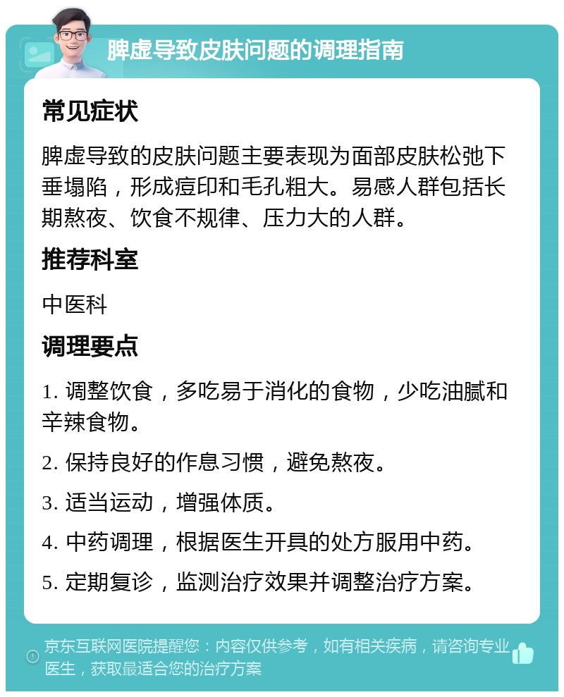 脾虚导致皮肤问题的调理指南 常见症状 脾虚导致的皮肤问题主要表现为面部皮肤松弛下垂塌陷，形成痘印和毛孔粗大。易感人群包括长期熬夜、饮食不规律、压力大的人群。 推荐科室 中医科 调理要点 1. 调整饮食，多吃易于消化的食物，少吃油腻和辛辣食物。 2. 保持良好的作息习惯，避免熬夜。 3. 适当运动，增强体质。 4. 中药调理，根据医生开具的处方服用中药。 5. 定期复诊，监测治疗效果并调整治疗方案。