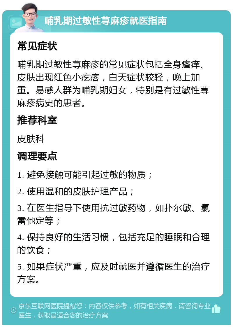 哺乳期过敏性荨麻疹就医指南 常见症状 哺乳期过敏性荨麻疹的常见症状包括全身瘙痒、皮肤出现红色小疙瘩，白天症状较轻，晚上加重。易感人群为哺乳期妇女，特别是有过敏性荨麻疹病史的患者。 推荐科室 皮肤科 调理要点 1. 避免接触可能引起过敏的物质； 2. 使用温和的皮肤护理产品； 3. 在医生指导下使用抗过敏药物，如扑尔敏、氯雷他定等； 4. 保持良好的生活习惯，包括充足的睡眠和合理的饮食； 5. 如果症状严重，应及时就医并遵循医生的治疗方案。