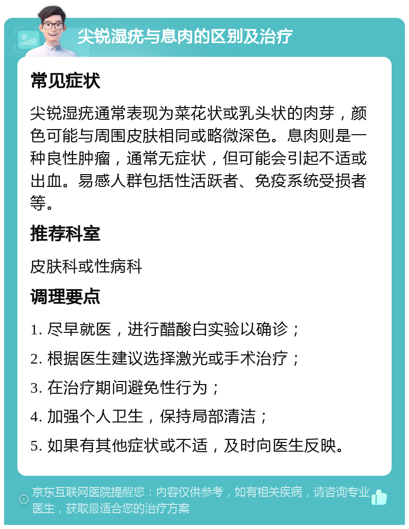 尖锐湿疣与息肉的区别及治疗 常见症状 尖锐湿疣通常表现为菜花状或乳头状的肉芽，颜色可能与周围皮肤相同或略微深色。息肉则是一种良性肿瘤，通常无症状，但可能会引起不适或出血。易感人群包括性活跃者、免疫系统受损者等。 推荐科室 皮肤科或性病科 调理要点 1. 尽早就医，进行醋酸白实验以确诊； 2. 根据医生建议选择激光或手术治疗； 3. 在治疗期间避免性行为； 4. 加强个人卫生，保持局部清洁； 5. 如果有其他症状或不适，及时向医生反映。