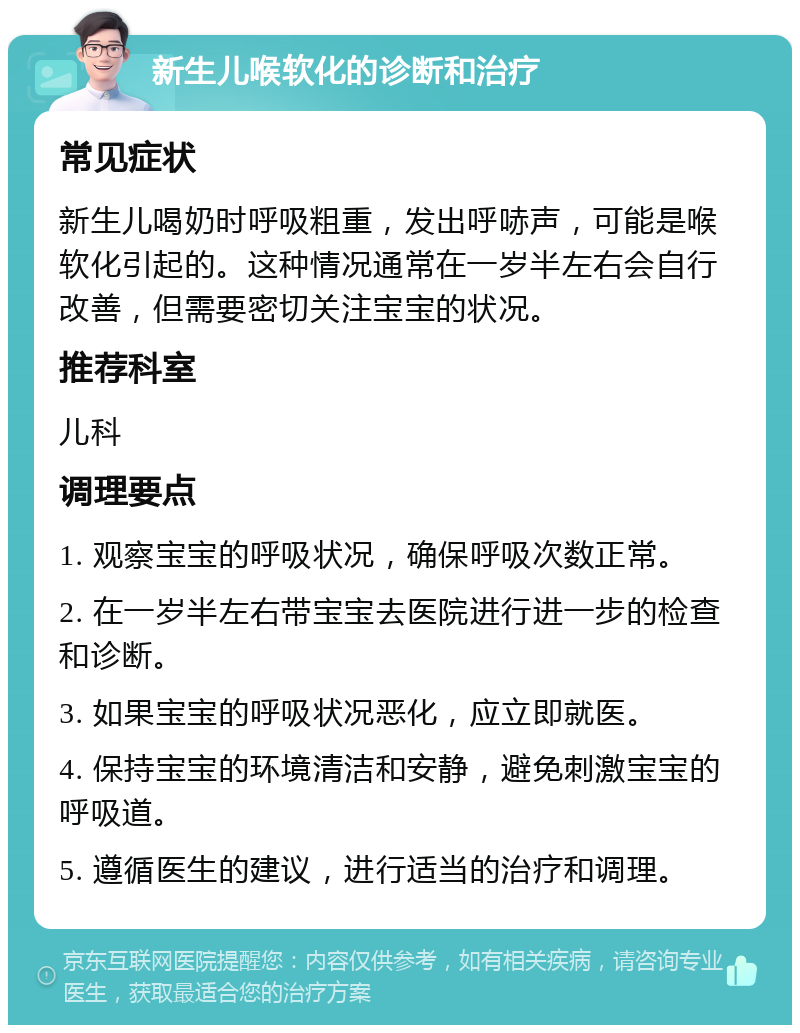 新生儿喉软化的诊断和治疗 常见症状 新生儿喝奶时呼吸粗重，发出呼哧声，可能是喉软化引起的。这种情况通常在一岁半左右会自行改善，但需要密切关注宝宝的状况。 推荐科室 儿科 调理要点 1. 观察宝宝的呼吸状况，确保呼吸次数正常。 2. 在一岁半左右带宝宝去医院进行进一步的检查和诊断。 3. 如果宝宝的呼吸状况恶化，应立即就医。 4. 保持宝宝的环境清洁和安静，避免刺激宝宝的呼吸道。 5. 遵循医生的建议，进行适当的治疗和调理。