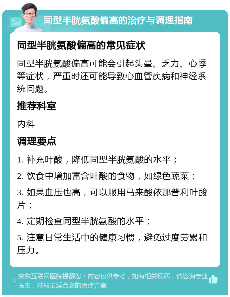 同型半胱氨酸偏高的治疗与调理指南 同型半胱氨酸偏高的常见症状 同型半胱氨酸偏高可能会引起头晕、乏力、心悸等症状，严重时还可能导致心血管疾病和神经系统问题。 推荐科室 内科 调理要点 1. 补充叶酸，降低同型半胱氨酸的水平； 2. 饮食中增加富含叶酸的食物，如绿色蔬菜； 3. 如果血压也高，可以服用马来酸依那普利叶酸片； 4. 定期检查同型半胱氨酸的水平； 5. 注意日常生活中的健康习惯，避免过度劳累和压力。