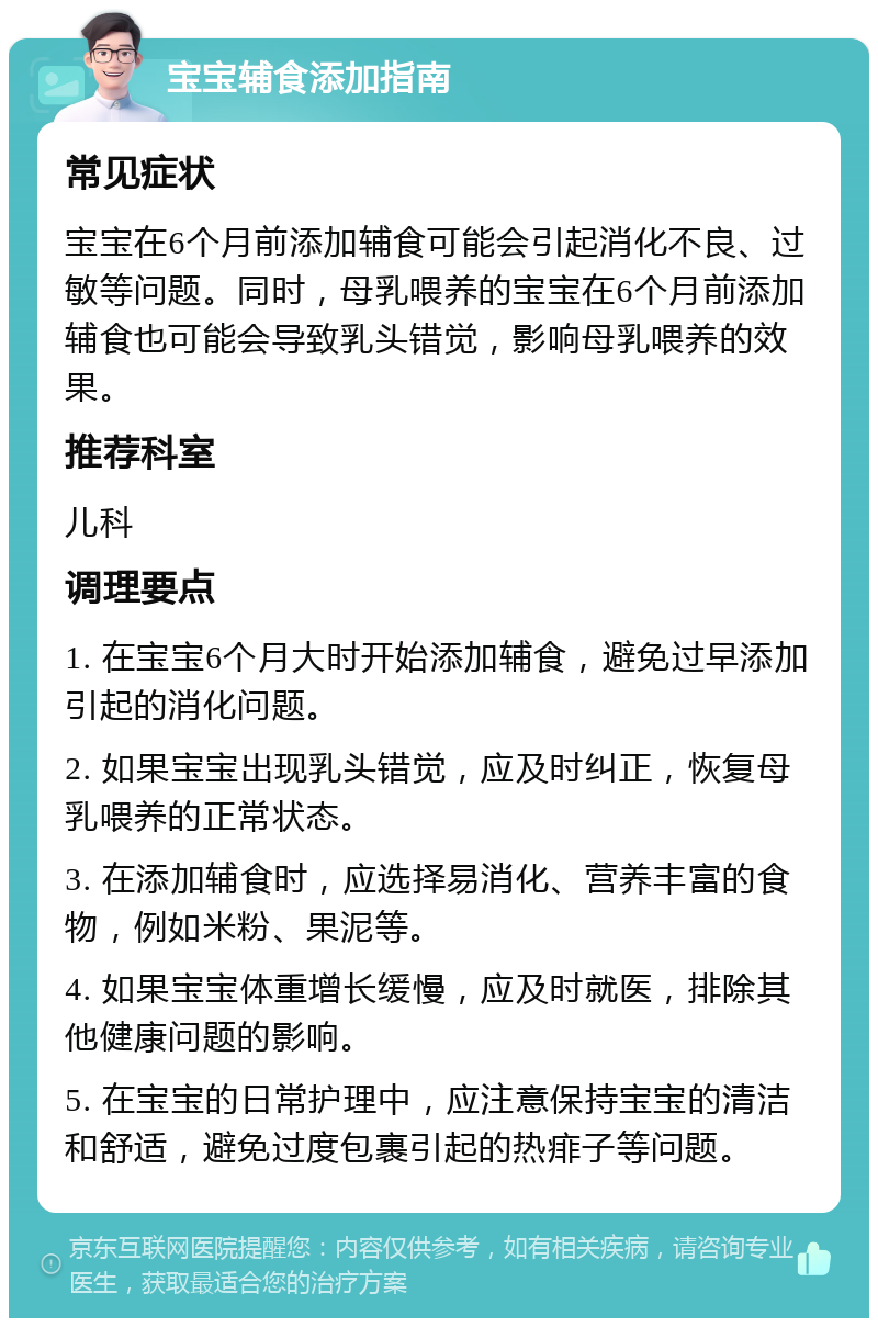 宝宝辅食添加指南 常见症状 宝宝在6个月前添加辅食可能会引起消化不良、过敏等问题。同时，母乳喂养的宝宝在6个月前添加辅食也可能会导致乳头错觉，影响母乳喂养的效果。 推荐科室 儿科 调理要点 1. 在宝宝6个月大时开始添加辅食，避免过早添加引起的消化问题。 2. 如果宝宝出现乳头错觉，应及时纠正，恢复母乳喂养的正常状态。 3. 在添加辅食时，应选择易消化、营养丰富的食物，例如米粉、果泥等。 4. 如果宝宝体重增长缓慢，应及时就医，排除其他健康问题的影响。 5. 在宝宝的日常护理中，应注意保持宝宝的清洁和舒适，避免过度包裹引起的热痱子等问题。