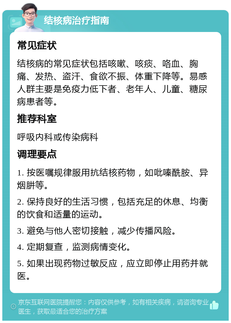 结核病治疗指南 常见症状 结核病的常见症状包括咳嗽、咳痰、咯血、胸痛、发热、盗汗、食欲不振、体重下降等。易感人群主要是免疫力低下者、老年人、儿童、糖尿病患者等。 推荐科室 呼吸内科或传染病科 调理要点 1. 按医嘱规律服用抗结核药物，如吡嗪酰胺、异烟肼等。 2. 保持良好的生活习惯，包括充足的休息、均衡的饮食和适量的运动。 3. 避免与他人密切接触，减少传播风险。 4. 定期复查，监测病情变化。 5. 如果出现药物过敏反应，应立即停止用药并就医。