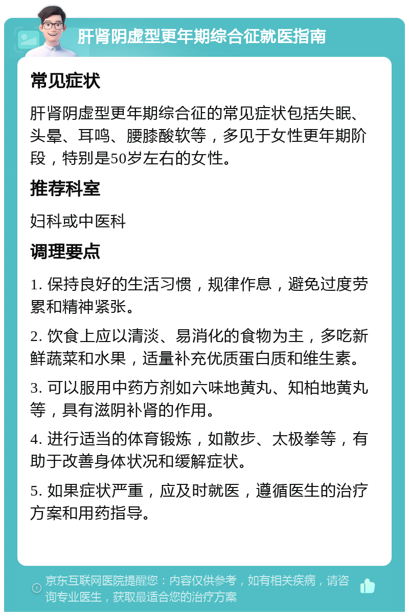 肝肾阴虚型更年期综合征就医指南 常见症状 肝肾阴虚型更年期综合征的常见症状包括失眠、头晕、耳鸣、腰膝酸软等，多见于女性更年期阶段，特别是50岁左右的女性。 推荐科室 妇科或中医科 调理要点 1. 保持良好的生活习惯，规律作息，避免过度劳累和精神紧张。 2. 饮食上应以清淡、易消化的食物为主，多吃新鲜蔬菜和水果，适量补充优质蛋白质和维生素。 3. 可以服用中药方剂如六味地黄丸、知柏地黄丸等，具有滋阴补肾的作用。 4. 进行适当的体育锻炼，如散步、太极拳等，有助于改善身体状况和缓解症状。 5. 如果症状严重，应及时就医，遵循医生的治疗方案和用药指导。