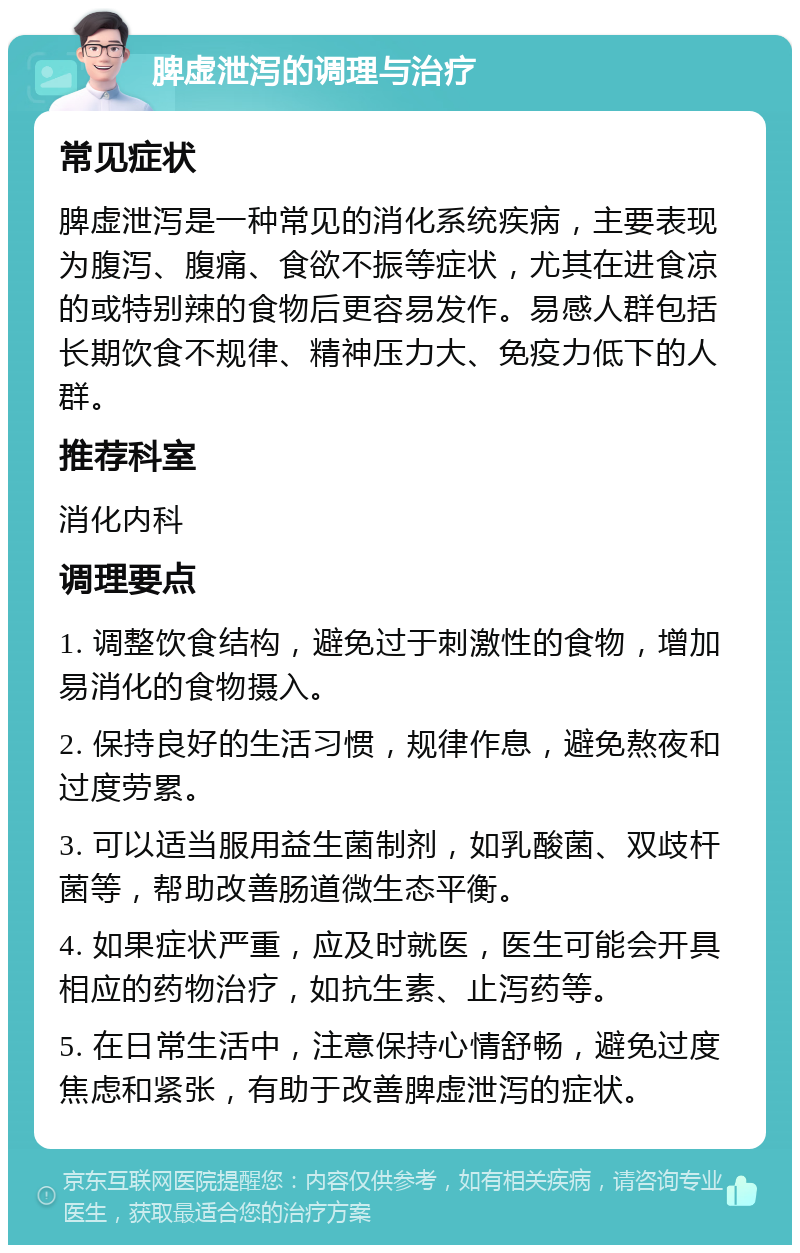 脾虚泄泻的调理与治疗 常见症状 脾虚泄泻是一种常见的消化系统疾病，主要表现为腹泻、腹痛、食欲不振等症状，尤其在进食凉的或特别辣的食物后更容易发作。易感人群包括长期饮食不规律、精神压力大、免疫力低下的人群。 推荐科室 消化内科 调理要点 1. 调整饮食结构，避免过于刺激性的食物，增加易消化的食物摄入。 2. 保持良好的生活习惯，规律作息，避免熬夜和过度劳累。 3. 可以适当服用益生菌制剂，如乳酸菌、双歧杆菌等，帮助改善肠道微生态平衡。 4. 如果症状严重，应及时就医，医生可能会开具相应的药物治疗，如抗生素、止泻药等。 5. 在日常生活中，注意保持心情舒畅，避免过度焦虑和紧张，有助于改善脾虚泄泻的症状。