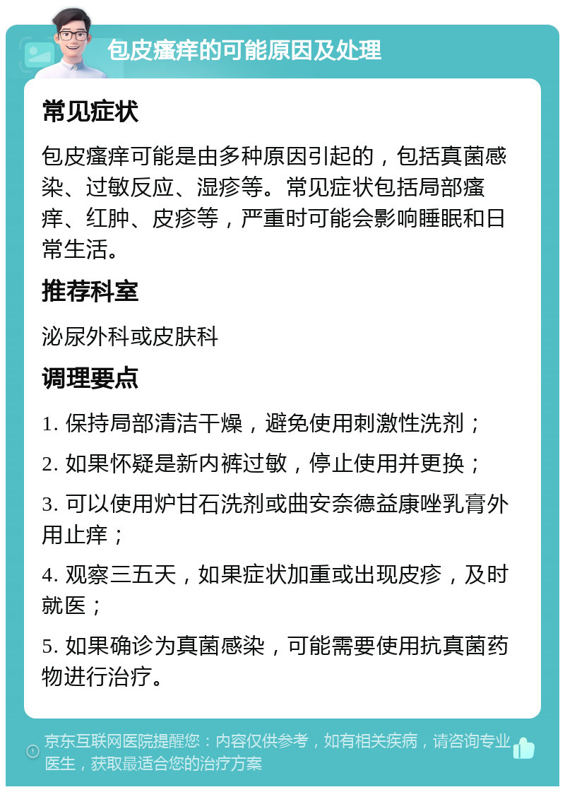 包皮瘙痒的可能原因及处理 常见症状 包皮瘙痒可能是由多种原因引起的，包括真菌感染、过敏反应、湿疹等。常见症状包括局部瘙痒、红肿、皮疹等，严重时可能会影响睡眠和日常生活。 推荐科室 泌尿外科或皮肤科 调理要点 1. 保持局部清洁干燥，避免使用刺激性洗剂； 2. 如果怀疑是新内裤过敏，停止使用并更换； 3. 可以使用炉甘石洗剂或曲安奈德益康唑乳膏外用止痒； 4. 观察三五天，如果症状加重或出现皮疹，及时就医； 5. 如果确诊为真菌感染，可能需要使用抗真菌药物进行治疗。