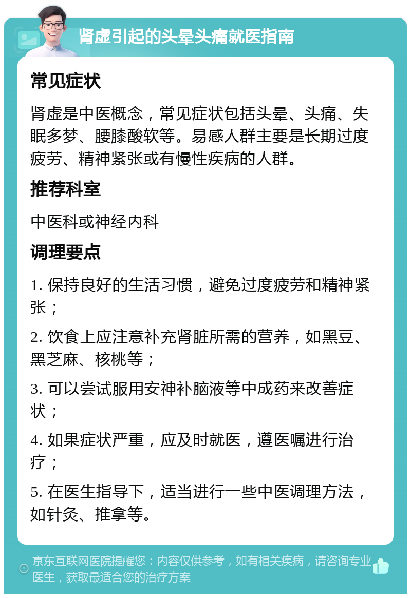 肾虚引起的头晕头痛就医指南 常见症状 肾虚是中医概念，常见症状包括头晕、头痛、失眠多梦、腰膝酸软等。易感人群主要是长期过度疲劳、精神紧张或有慢性疾病的人群。 推荐科室 中医科或神经内科 调理要点 1. 保持良好的生活习惯，避免过度疲劳和精神紧张； 2. 饮食上应注意补充肾脏所需的营养，如黑豆、黑芝麻、核桃等； 3. 可以尝试服用安神补脑液等中成药来改善症状； 4. 如果症状严重，应及时就医，遵医嘱进行治疗； 5. 在医生指导下，适当进行一些中医调理方法，如针灸、推拿等。