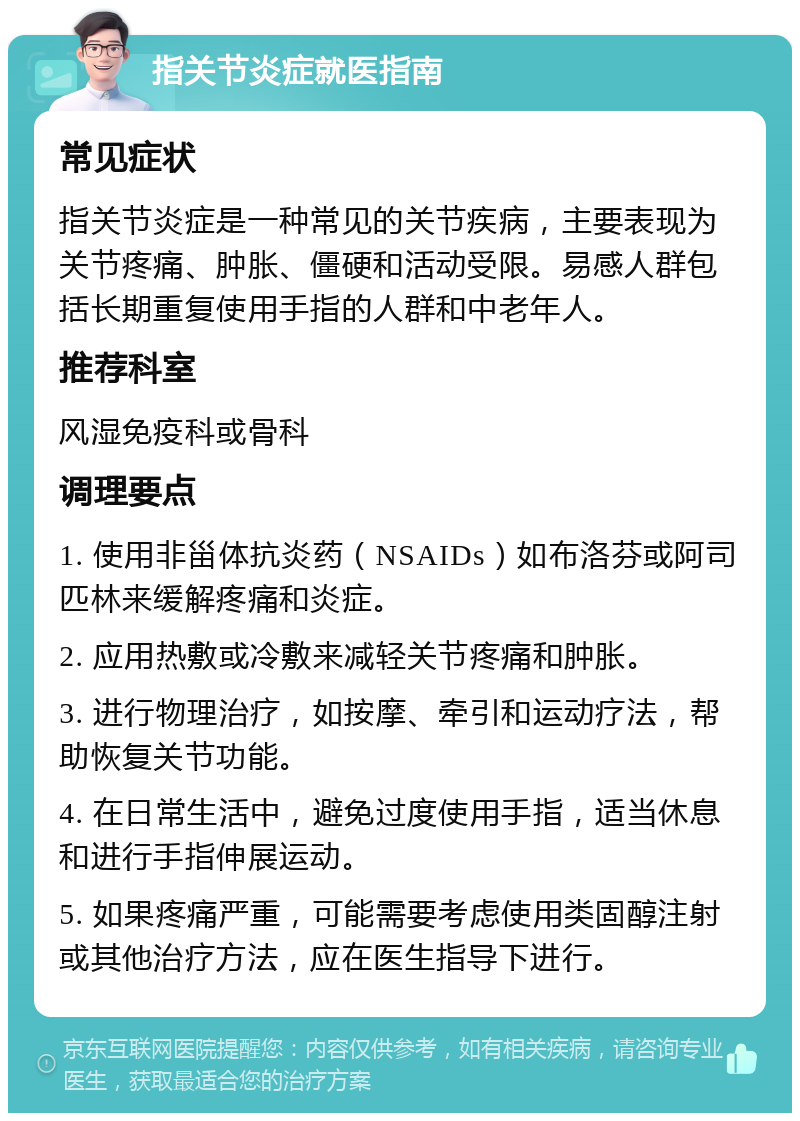 指关节炎症就医指南 常见症状 指关节炎症是一种常见的关节疾病，主要表现为关节疼痛、肿胀、僵硬和活动受限。易感人群包括长期重复使用手指的人群和中老年人。 推荐科室 风湿免疫科或骨科 调理要点 1. 使用非甾体抗炎药（NSAIDs）如布洛芬或阿司匹林来缓解疼痛和炎症。 2. 应用热敷或冷敷来减轻关节疼痛和肿胀。 3. 进行物理治疗，如按摩、牵引和运动疗法，帮助恢复关节功能。 4. 在日常生活中，避免过度使用手指，适当休息和进行手指伸展运动。 5. 如果疼痛严重，可能需要考虑使用类固醇注射或其他治疗方法，应在医生指导下进行。