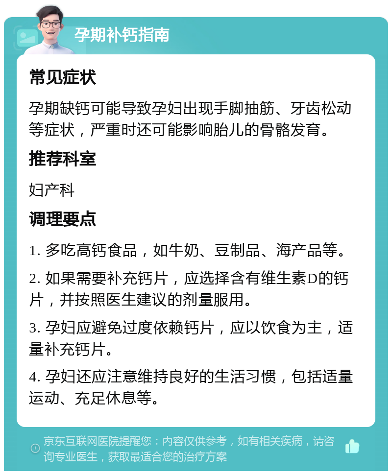 孕期补钙指南 常见症状 孕期缺钙可能导致孕妇出现手脚抽筋、牙齿松动等症状，严重时还可能影响胎儿的骨骼发育。 推荐科室 妇产科 调理要点 1. 多吃高钙食品，如牛奶、豆制品、海产品等。 2. 如果需要补充钙片，应选择含有维生素D的钙片，并按照医生建议的剂量服用。 3. 孕妇应避免过度依赖钙片，应以饮食为主，适量补充钙片。 4. 孕妇还应注意维持良好的生活习惯，包括适量运动、充足休息等。