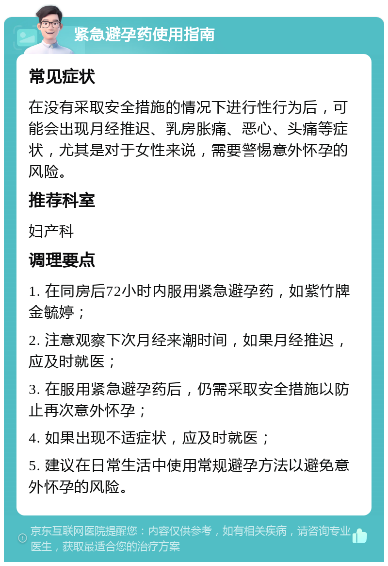 紧急避孕药使用指南 常见症状 在没有采取安全措施的情况下进行性行为后，可能会出现月经推迟、乳房胀痛、恶心、头痛等症状，尤其是对于女性来说，需要警惕意外怀孕的风险。 推荐科室 妇产科 调理要点 1. 在同房后72小时内服用紧急避孕药，如紫竹牌金毓婷； 2. 注意观察下次月经来潮时间，如果月经推迟，应及时就医； 3. 在服用紧急避孕药后，仍需采取安全措施以防止再次意外怀孕； 4. 如果出现不适症状，应及时就医； 5. 建议在日常生活中使用常规避孕方法以避免意外怀孕的风险。