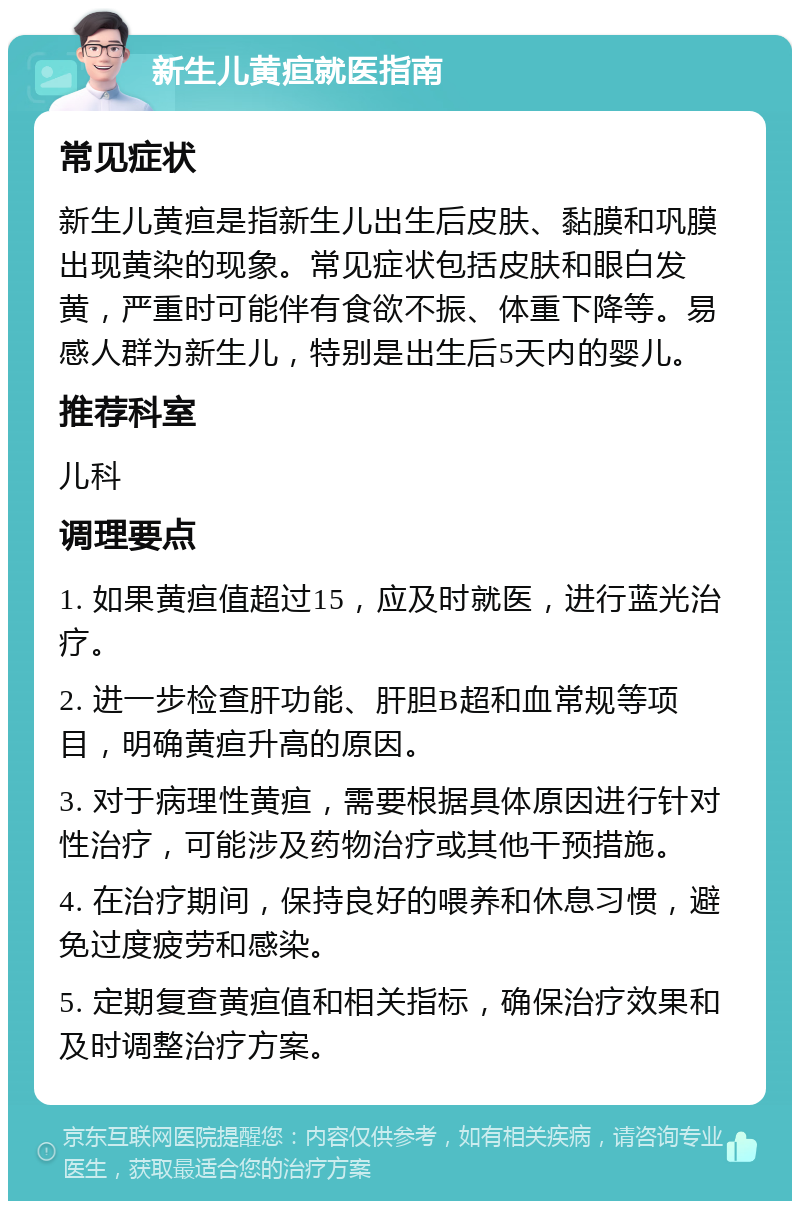 新生儿黄疸就医指南 常见症状 新生儿黄疸是指新生儿出生后皮肤、黏膜和巩膜出现黄染的现象。常见症状包括皮肤和眼白发黄，严重时可能伴有食欲不振、体重下降等。易感人群为新生儿，特别是出生后5天内的婴儿。 推荐科室 儿科 调理要点 1. 如果黄疸值超过15，应及时就医，进行蓝光治疗。 2. 进一步检查肝功能、肝胆B超和血常规等项目，明确黄疸升高的原因。 3. 对于病理性黄疸，需要根据具体原因进行针对性治疗，可能涉及药物治疗或其他干预措施。 4. 在治疗期间，保持良好的喂养和休息习惯，避免过度疲劳和感染。 5. 定期复查黄疸值和相关指标，确保治疗效果和及时调整治疗方案。