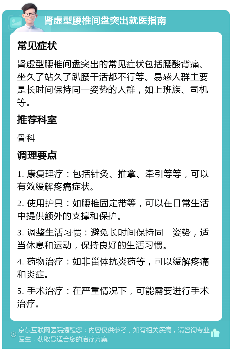 肾虚型腰椎间盘突出就医指南 常见症状 肾虚型腰椎间盘突出的常见症状包括腰酸背痛、坐久了站久了趴腰干活都不行等。易感人群主要是长时间保持同一姿势的人群，如上班族、司机等。 推荐科室 骨科 调理要点 1. 康复理疗：包括针灸、推拿、牵引等等，可以有效缓解疼痛症状。 2. 使用护具：如腰椎固定带等，可以在日常生活中提供额外的支撑和保护。 3. 调整生活习惯：避免长时间保持同一姿势，适当休息和运动，保持良好的生活习惯。 4. 药物治疗：如非甾体抗炎药等，可以缓解疼痛和炎症。 5. 手术治疗：在严重情况下，可能需要进行手术治疗。