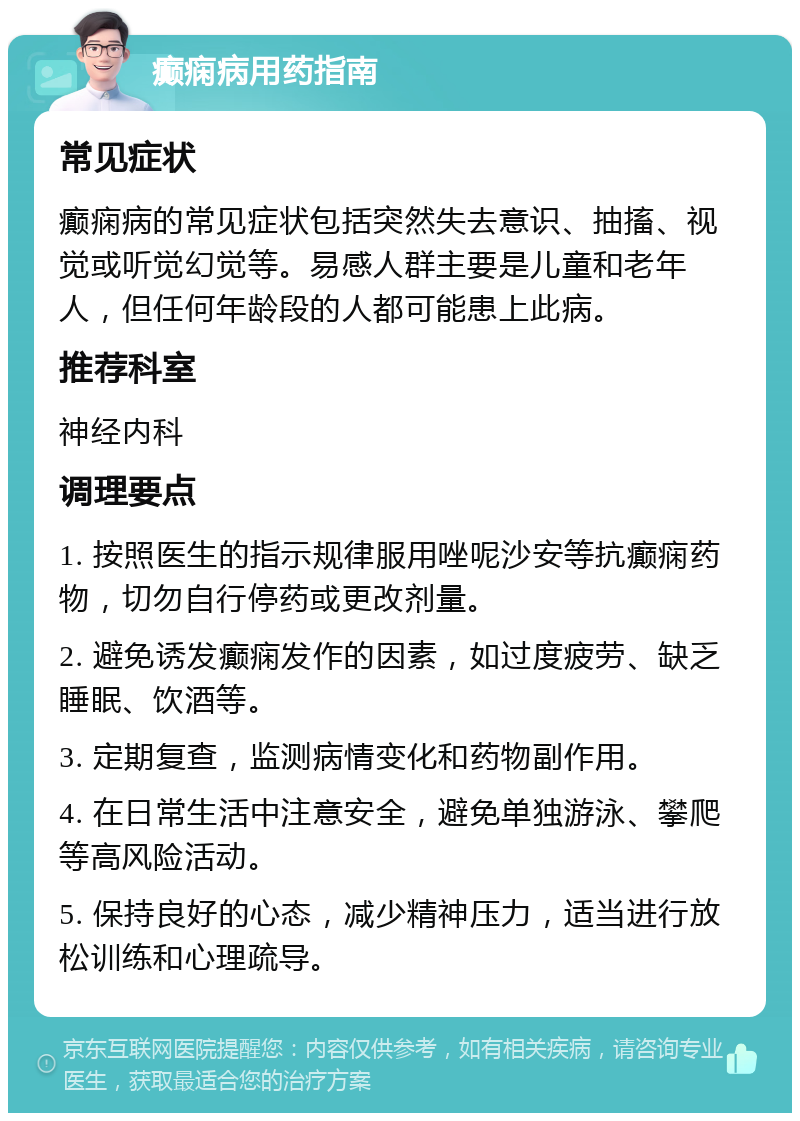 癫痫病用药指南 常见症状 癫痫病的常见症状包括突然失去意识、抽搐、视觉或听觉幻觉等。易感人群主要是儿童和老年人，但任何年龄段的人都可能患上此病。 推荐科室 神经内科 调理要点 1. 按照医生的指示规律服用唑呢沙安等抗癫痫药物，切勿自行停药或更改剂量。 2. 避免诱发癫痫发作的因素，如过度疲劳、缺乏睡眠、饮酒等。 3. 定期复查，监测病情变化和药物副作用。 4. 在日常生活中注意安全，避免单独游泳、攀爬等高风险活动。 5. 保持良好的心态，减少精神压力，适当进行放松训练和心理疏导。