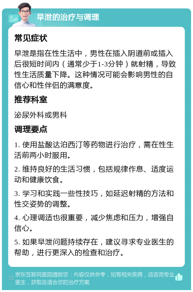 早泄的治疗与调理 常见症状 早泄是指在性生活中，男性在插入阴道前或插入后很短时间内（通常少于1-3分钟）就射精，导致性生活质量下降。这种情况可能会影响男性的自信心和性伴侣的满意度。 推荐科室 泌尿外科或男科 调理要点 1. 使用盐酸达泊西汀等药物进行治疗，需在性生活前两小时服用。 2. 维持良好的生活习惯，包括规律作息、适度运动和健康饮食。 3. 学习和实践一些性技巧，如延迟射精的方法和性交姿势的调整。 4. 心理调适也很重要，减少焦虑和压力，增强自信心。 5. 如果早泄问题持续存在，建议寻求专业医生的帮助，进行更深入的检查和治疗。