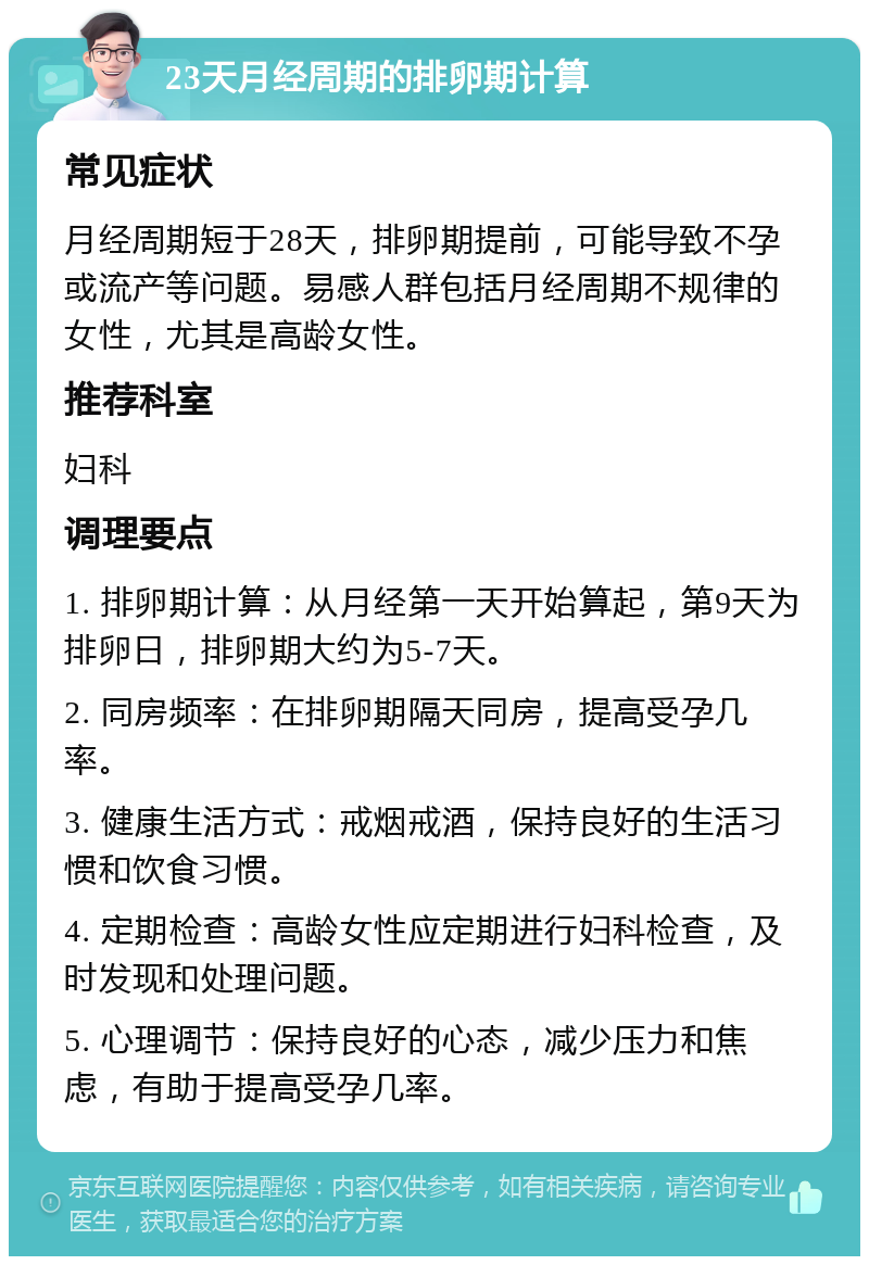 23天月经周期的排卵期计算 常见症状 月经周期短于28天，排卵期提前，可能导致不孕或流产等问题。易感人群包括月经周期不规律的女性，尤其是高龄女性。 推荐科室 妇科 调理要点 1. 排卵期计算：从月经第一天开始算起，第9天为排卵日，排卵期大约为5-7天。 2. 同房频率：在排卵期隔天同房，提高受孕几率。 3. 健康生活方式：戒烟戒酒，保持良好的生活习惯和饮食习惯。 4. 定期检查：高龄女性应定期进行妇科检查，及时发现和处理问题。 5. 心理调节：保持良好的心态，减少压力和焦虑，有助于提高受孕几率。