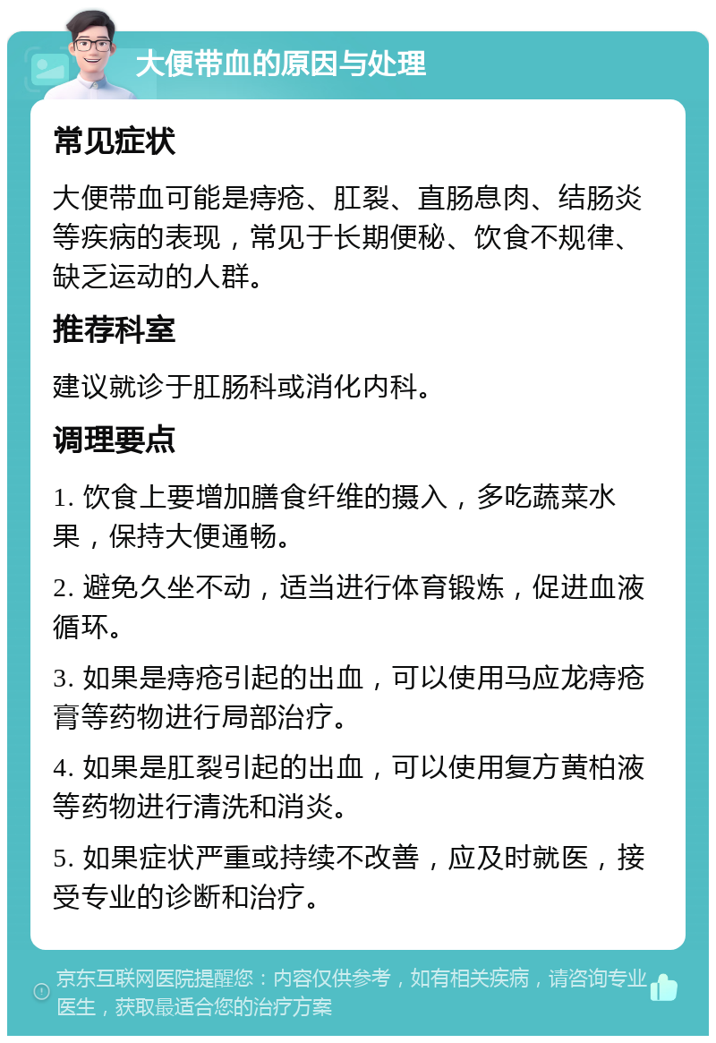 大便带血的原因与处理 常见症状 大便带血可能是痔疮、肛裂、直肠息肉、结肠炎等疾病的表现，常见于长期便秘、饮食不规律、缺乏运动的人群。 推荐科室 建议就诊于肛肠科或消化内科。 调理要点 1. 饮食上要增加膳食纤维的摄入，多吃蔬菜水果，保持大便通畅。 2. 避免久坐不动，适当进行体育锻炼，促进血液循环。 3. 如果是痔疮引起的出血，可以使用马应龙痔疮膏等药物进行局部治疗。 4. 如果是肛裂引起的出血，可以使用复方黄柏液等药物进行清洗和消炎。 5. 如果症状严重或持续不改善，应及时就医，接受专业的诊断和治疗。