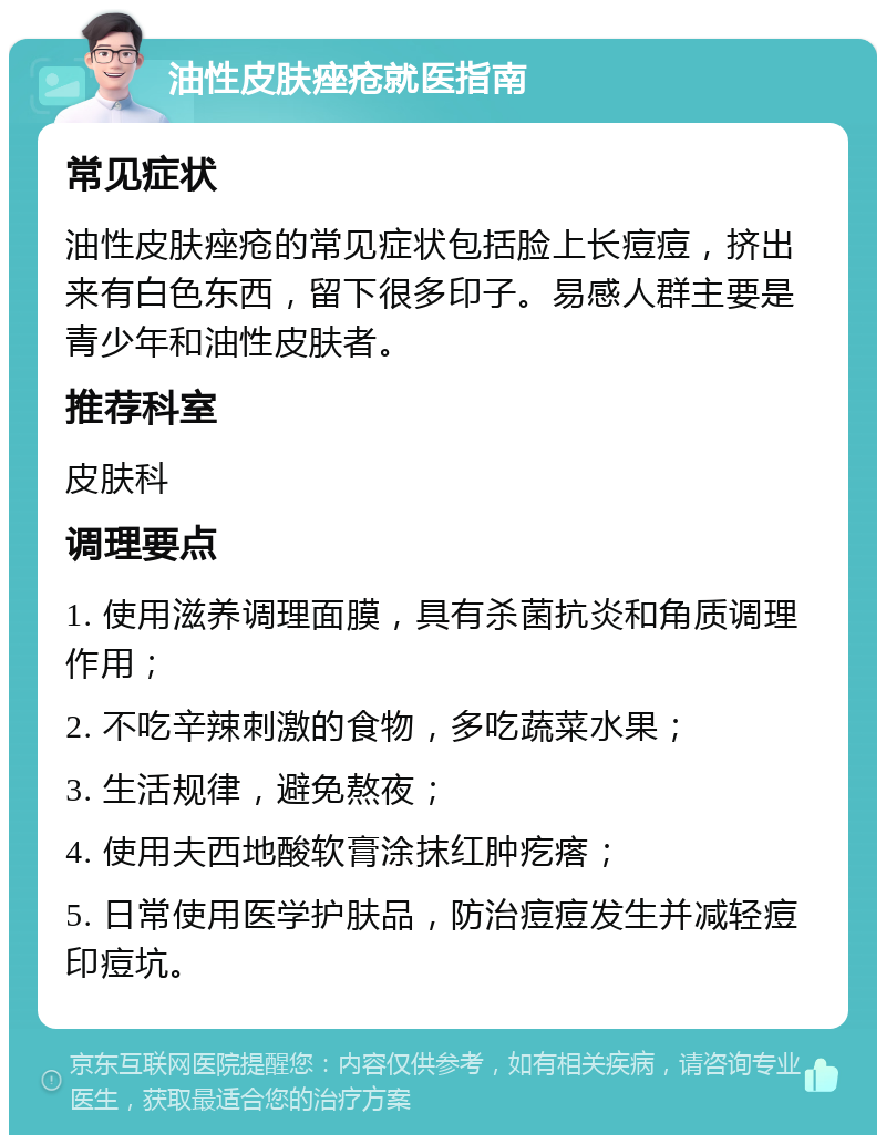 油性皮肤痤疮就医指南 常见症状 油性皮肤痤疮的常见症状包括脸上长痘痘，挤出来有白色东西，留下很多印子。易感人群主要是青少年和油性皮肤者。 推荐科室 皮肤科 调理要点 1. 使用滋养调理面膜，具有杀菌抗炎和角质调理作用； 2. 不吃辛辣刺激的食物，多吃蔬菜水果； 3. 生活规律，避免熬夜； 4. 使用夫西地酸软膏涂抹红肿疙瘩； 5. 日常使用医学护肤品，防治痘痘发生并减轻痘印痘坑。