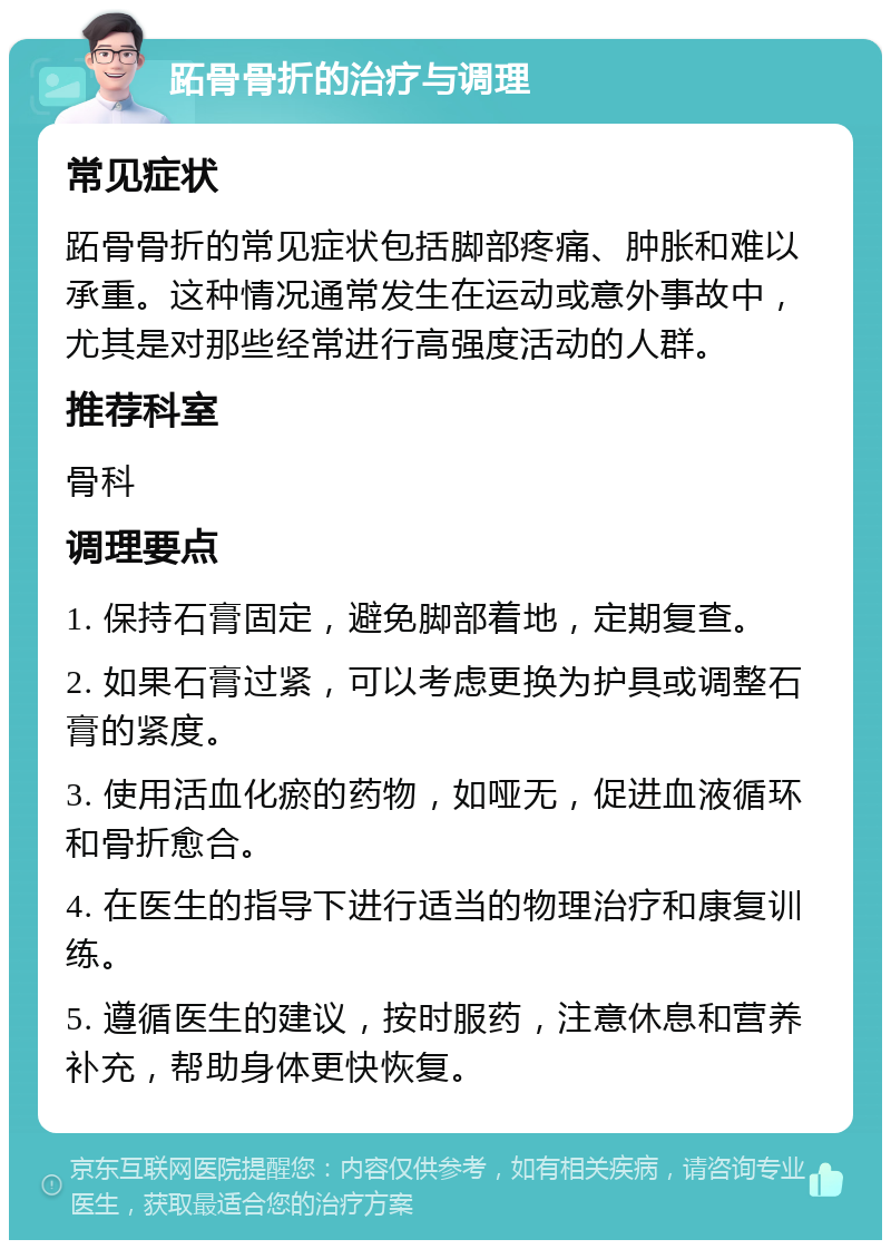 跖骨骨折的治疗与调理 常见症状 跖骨骨折的常见症状包括脚部疼痛、肿胀和难以承重。这种情况通常发生在运动或意外事故中，尤其是对那些经常进行高强度活动的人群。 推荐科室 骨科 调理要点 1. 保持石膏固定，避免脚部着地，定期复查。 2. 如果石膏过紧，可以考虑更换为护具或调整石膏的紧度。 3. 使用活血化瘀的药物，如哑无，促进血液循环和骨折愈合。 4. 在医生的指导下进行适当的物理治疗和康复训练。 5. 遵循医生的建议，按时服药，注意休息和营养补充，帮助身体更快恢复。