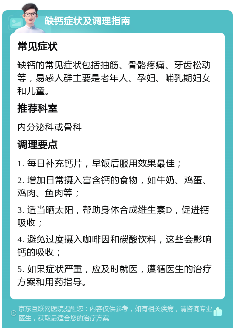 缺钙症状及调理指南 常见症状 缺钙的常见症状包括抽筋、骨骼疼痛、牙齿松动等，易感人群主要是老年人、孕妇、哺乳期妇女和儿童。 推荐科室 内分泌科或骨科 调理要点 1. 每日补充钙片，早饭后服用效果最佳； 2. 增加日常摄入富含钙的食物，如牛奶、鸡蛋、鸡肉、鱼肉等； 3. 适当晒太阳，帮助身体合成维生素D，促进钙吸收； 4. 避免过度摄入咖啡因和碳酸饮料，这些会影响钙的吸收； 5. 如果症状严重，应及时就医，遵循医生的治疗方案和用药指导。