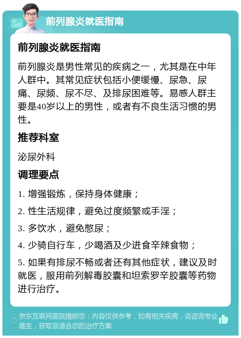 前列腺炎就医指南 前列腺炎就医指南 前列腺炎是男性常见的疾病之一，尤其是在中年人群中。其常见症状包括小便缓慢、尿急、尿痛、尿频、尿不尽、及排尿困难等。易感人群主要是40岁以上的男性，或者有不良生活习惯的男性。 推荐科室 泌尿外科 调理要点 1. 增强锻炼，保持身体健康； 2. 性生活规律，避免过度频繁或手淫； 3. 多饮水，避免憋尿； 4. 少骑自行车，少喝酒及少进食辛辣食物； 5. 如果有排尿不畅或者还有其他症状，建议及时就医，服用前列解毒胶囊和坦索罗辛胶囊等药物进行治疗。