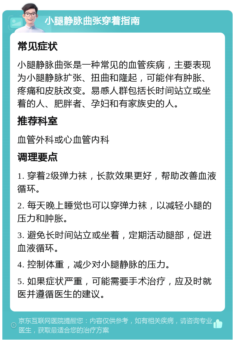 小腿静脉曲张穿着指南 常见症状 小腿静脉曲张是一种常见的血管疾病，主要表现为小腿静脉扩张、扭曲和隆起，可能伴有肿胀、疼痛和皮肤改变。易感人群包括长时间站立或坐着的人、肥胖者、孕妇和有家族史的人。 推荐科室 血管外科或心血管内科 调理要点 1. 穿着2级弹力袜，长款效果更好，帮助改善血液循环。 2. 每天晚上睡觉也可以穿弹力袜，以减轻小腿的压力和肿胀。 3. 避免长时间站立或坐着，定期活动腿部，促进血液循环。 4. 控制体重，减少对小腿静脉的压力。 5. 如果症状严重，可能需要手术治疗，应及时就医并遵循医生的建议。