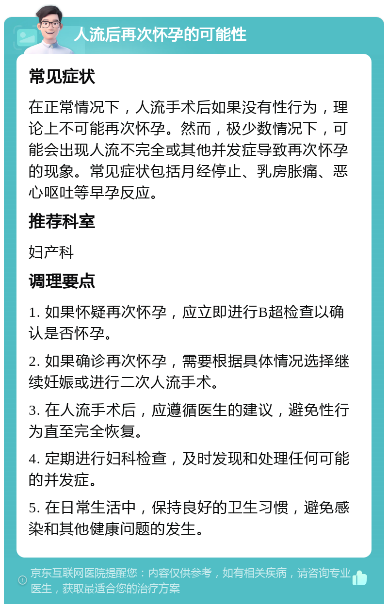 人流后再次怀孕的可能性 常见症状 在正常情况下，人流手术后如果没有性行为，理论上不可能再次怀孕。然而，极少数情况下，可能会出现人流不完全或其他并发症导致再次怀孕的现象。常见症状包括月经停止、乳房胀痛、恶心呕吐等早孕反应。 推荐科室 妇产科 调理要点 1. 如果怀疑再次怀孕，应立即进行B超检查以确认是否怀孕。 2. 如果确诊再次怀孕，需要根据具体情况选择继续妊娠或进行二次人流手术。 3. 在人流手术后，应遵循医生的建议，避免性行为直至完全恢复。 4. 定期进行妇科检查，及时发现和处理任何可能的并发症。 5. 在日常生活中，保持良好的卫生习惯，避免感染和其他健康问题的发生。