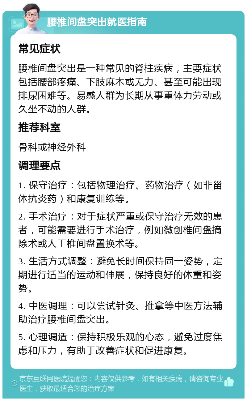 腰椎间盘突出就医指南 常见症状 腰椎间盘突出是一种常见的脊柱疾病，主要症状包括腰部疼痛、下肢麻木或无力、甚至可能出现排尿困难等。易感人群为长期从事重体力劳动或久坐不动的人群。 推荐科室 骨科或神经外科 调理要点 1. 保守治疗：包括物理治疗、药物治疗（如非甾体抗炎药）和康复训练等。 2. 手术治疗：对于症状严重或保守治疗无效的患者，可能需要进行手术治疗，例如微创椎间盘摘除术或人工椎间盘置换术等。 3. 生活方式调整：避免长时间保持同一姿势，定期进行适当的运动和伸展，保持良好的体重和姿势。 4. 中医调理：可以尝试针灸、推拿等中医方法辅助治疗腰椎间盘突出。 5. 心理调适：保持积极乐观的心态，避免过度焦虑和压力，有助于改善症状和促进康复。