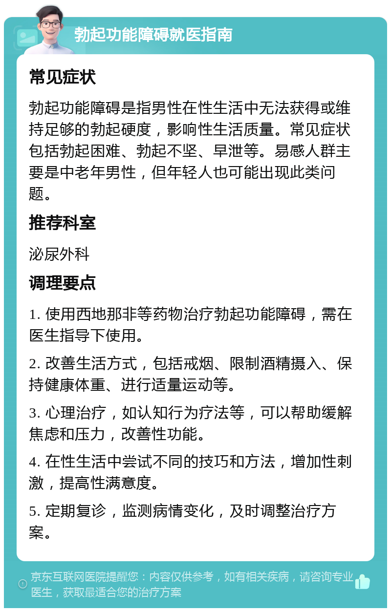 勃起功能障碍就医指南 常见症状 勃起功能障碍是指男性在性生活中无法获得或维持足够的勃起硬度，影响性生活质量。常见症状包括勃起困难、勃起不坚、早泄等。易感人群主要是中老年男性，但年轻人也可能出现此类问题。 推荐科室 泌尿外科 调理要点 1. 使用西地那非等药物治疗勃起功能障碍，需在医生指导下使用。 2. 改善生活方式，包括戒烟、限制酒精摄入、保持健康体重、进行适量运动等。 3. 心理治疗，如认知行为疗法等，可以帮助缓解焦虑和压力，改善性功能。 4. 在性生活中尝试不同的技巧和方法，增加性刺激，提高性满意度。 5. 定期复诊，监测病情变化，及时调整治疗方案。