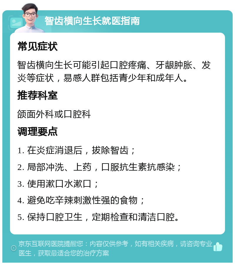 智齿横向生长就医指南 常见症状 智齿横向生长可能引起口腔疼痛、牙龈肿胀、发炎等症状，易感人群包括青少年和成年人。 推荐科室 颌面外科或口腔科 调理要点 1. 在炎症消退后，拔除智齿； 2. 局部冲洗、上药，口服抗生素抗感染； 3. 使用漱口水漱口； 4. 避免吃辛辣刺激性强的食物； 5. 保持口腔卫生，定期检查和清洁口腔。